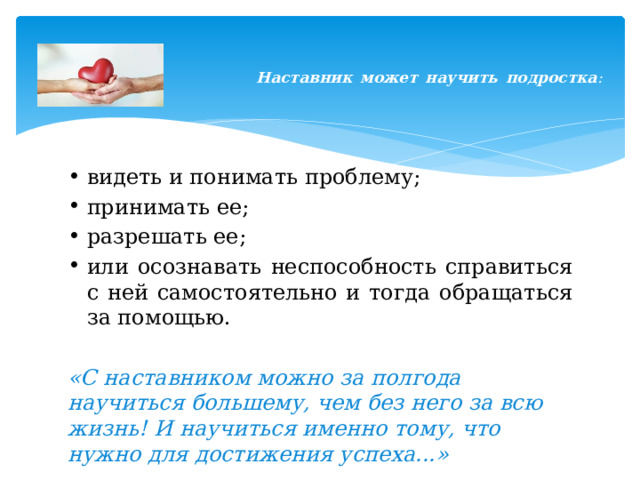    Наставник может научить подростка :    видеть и понимать проблему; принимать ее; разрешать ее; или осознавать неспособность справиться с ней самостоятельно и тогда обращаться за помощью.  «С наставником можно за полгода научиться большему, чем без него за всю жизнь! И научиться именно тому, что нужно для достижения успеха...» 