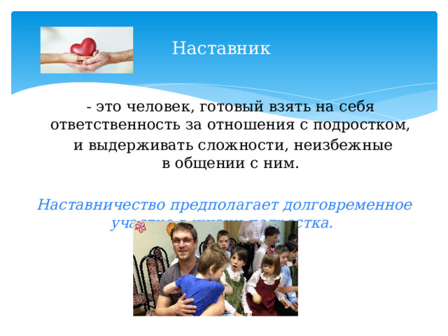 Наставник - это человек, готовый взять на себя ответственность за отношения с подростком,  и выдерживать сложности, неизбежные в общении с ним. Наставничество предполагает долговременное участие в жизни подростка . 
