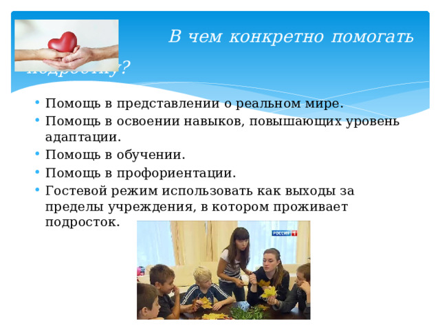  В чем конкретно помогать подростку?   Помощь в представлении о реальном мире. Помощь в освоении навыков, повышающих уровень адаптации. Помощь в обучении. Помощь в профориентации. Гостевой режим использовать как выходы за пределы учреждения, в котором проживает подросток. 