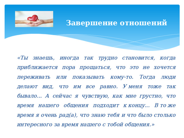  Завершение отношений   «Ты знаешь, иногда так трудно становится, когда приближается пора прощаться, что это не хочется переживать или показывать кому-то. Тогда люди делают вид, что им все равно. У меня тоже так бывало... А сейчас я чувствую, как мне грустно, что время нашего общения подходит к концу... В то же время я очень рад(а), что знаю тебя и что было столько интересного за время нашего с тобой общения.» 