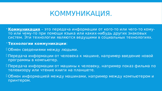 Коммуникация. Коммуникация – это передача информации от кого-то или чего-то кому-то или чему-то при помощи языка или каких-нибудь других знаковых систем. Эти технологии являются ведущими в социальных технологиях. Технологии коммуникации : Обмен сведениями между людьми. Передача информации от человека к машине, например введение новой программы в компьютер. Передача информации от машины к человеку, например показ фильма по телевизору или чтение книги на планшете. Обмен информацией между машинами, например между компьютером и принтером. 