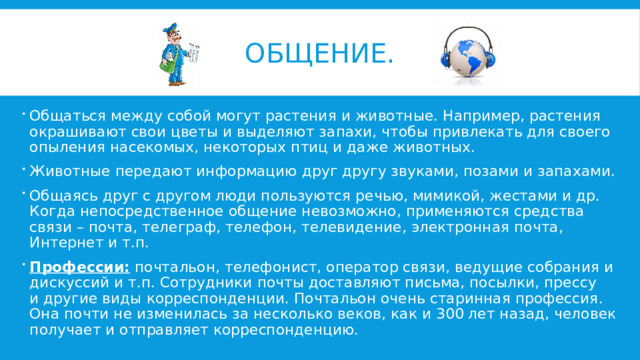 Общение. Общаться между собой могут растения и животные. Например, растения окрашивают свои цветы и выделяют запахи, чтобы привлекать для своего опыления насекомых, некоторых птиц и даже животных. Животные передают информацию друг другу звуками, позами и запахами. Общаясь друг с другом люди пользуются речью, мимикой, жестами и др. Когда непосредственное общение невозможно, применяются средства связи – почта, телеграф, телефон, телевидение, электронная почта, Интернет и т.п. Профессии: почтальон, телефонист, оператор связи, ведущие собрания и дискуссий и т.п. Сотрудники почты доставляют письма, посылки, прессу и другие виды корреспонденции. Почтальон очень старинная профессия. Она почти не изменилась за несколько веков, как и 300 лет назад, человек получает и отправляет корреспонденцию. 