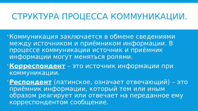 Структура процесса коммуникации. Коммуникация заключается в обмене сведениями между источником и приёмником информации. В процессе коммуникации источник и приёмник информации могут меняться ролями. Корреспондент – это источник информации при коммуникации. Респондент (латинское, означает отвечающий) – это приёмник информации, который тем или иным образом реагирует или отвечает на переданное ему корреспондентом сообщение. 