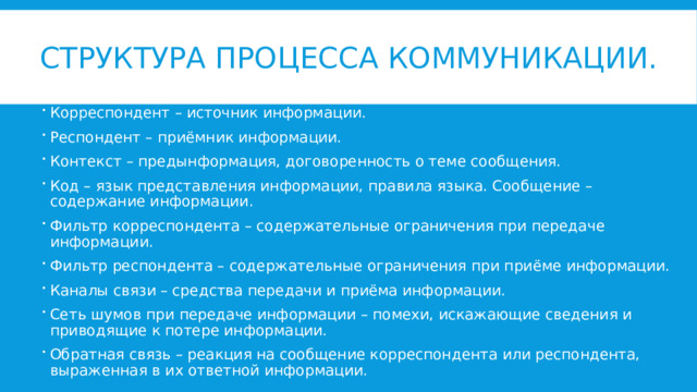 Структура процесса коммуникации. Корреспондент – источник информации. Респондент – приёмник информации. Контекст – предынформация, договоренность о теме сообщения. Код – язык представления информации, правила языка. Сообщение – содержание информации. Фильтр корреспондента – содержательные ограничения при передаче информации. Фильтр респондента – содержательные ограничения при приёме информации. Каналы связи – средства передачи и приёма информации. Сеть шумов при передаче информации – помехи, искажающие сведения и приводящие к потере информации. Обратная связь – реакция на сообщение корреспондента или респондента, выраженная в их ответной информации. 