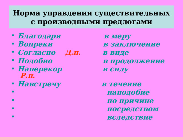 Норма управления существительных с производными предлогами Благодаря в меру Вопреки в заключение Согласно Д.п. в виде Подобно в продолжение Наперекор в силу Р.п. Навстречу в течение  наподобие  по причине  посредством  вследствие  