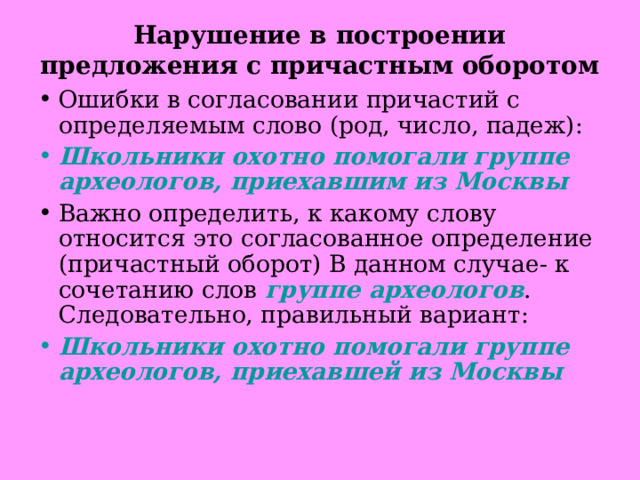 Нарушение в построении предложения с причастным оборотом  Ошибки в согласовании причастий с определяемым слово (род, число, падеж): Школьники охотно помогали группе археологов, приехавшим из Москвы Важно определить, к какому слову относится это согласованное определение (причастный оборот) В данном случае- к сочетанию слов группе археологов . Следовательно, правильный вариант: Школьники охотно помогали группе археологов, приехавшей из Москвы  