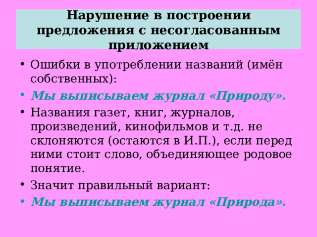 Нарушение в построении предложения с несогласованным приложением Ошибки в употреблении названий (имён собственных): Мы выписываем журнал «Природу». Названия газет, книг, журналов, произведений, кинофильмов и т.д. не склоняются (остаются в И.П.), если перед ними стоит слово, объединяющее родовое понятие. Значит правильный вариант: Мы выписываем журнал «Природа».  
