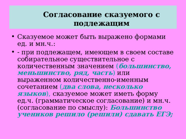  Согласование сказуемого с подлежащим   Сказуемое может быть выражено формами ед. и мн.ч.: - при подлежащем, имеющем в своем составе собирательное существительное с количественным значением ( большинство, меньшинство, ряд, часть ) или выраженном количественно-именным сочетанием ( два слова, несколько языков ), сказуемое может иметь форму ед.ч. (грамматическое согласование) и мн.ч. (согласование по смыслу): Большинство учеников решило (решили) сдавать ЕГЭ; 
