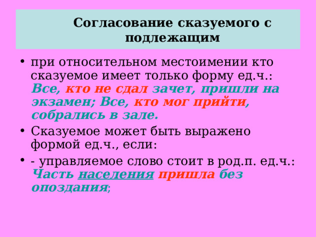  Согласование сказуемого с подлежащим   при относительном местоимении кто сказуемое имеет только форму ед.ч.: Все, кто не сдал зачет, пришли на экзамен; Все, кто мог прийти , собрались в зале. Сказуемое может быть выражено формой ед.ч., если: - управляемое слово стоит в род.п. ед.ч.: Часть населения  пришла без опоздания ; 