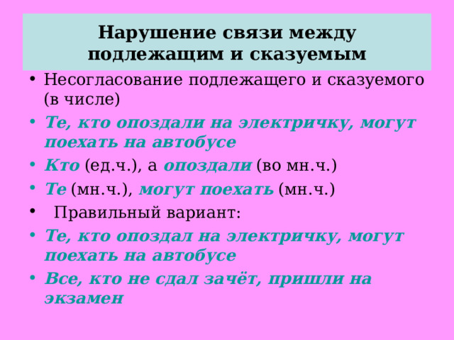 Нарушение связи между подлежащим и сказуемым Несогласование подлежащего и сказуемого (в числе) Те, кто опоздали на электричку, могут поехать на автобусе Кто (ед.ч.), а опоздали (во мн.ч.) Те (мн.ч.), могут поехать (мн.ч.)  Правильный вариант: Те, кто опоздал на электричку, могут поехать на автобусе Все, кто не сдал зачёт, пришли на экзамен  