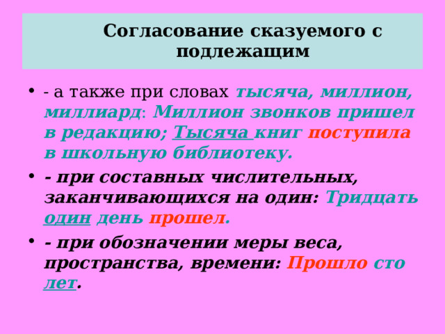  Согласование сказуемого с подлежащим   - а также при словах тысяча, миллион, миллиард : Миллион звонков пришел в редакцию; Тысяча книг поступила в школьную библиотеку. - при составных числительных, заканчивающихся на один: Тридцать один день прошел . - при обозначении меры веса, пространства, времени: Прошло сто лет .  