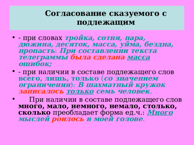  Согласование сказуемого с подлежащим   - при словах тройка, сотня, пара, дюжина, десяток, масса, уйма, бездна, пропасть : При составлении текста телеграммы была сделана  масса ошибок; - при наличии в составе подлежащего слов всего, лишь, только ( со значением ограничения ): В шахматный кружок записалось  только семь человек .  При наличии в составе подлежащего слов много, мало, немного, немало, столько, сколько преобладает форма ед.ч.: Много мыслей роилось в моей голове . 