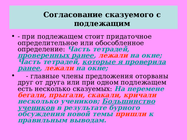  Согласование сказуемого с подлежащим   - при подлежащем стоит придаточное определительное или обособленное определение: Часть тетрадей, проверенных ранее , лежали на окне; Часть тетрадей, которые я проверила ранее , лежали на окне;  - главные члены предложения оторваны друг от друга или при одном подлежащем есть несколько сказуемых: На перемене бегали, прыгали, скакали, кричали несколько учеников; Большинство учеников в результате бурного обсуждения новой темы пришли к правильным выводам. 