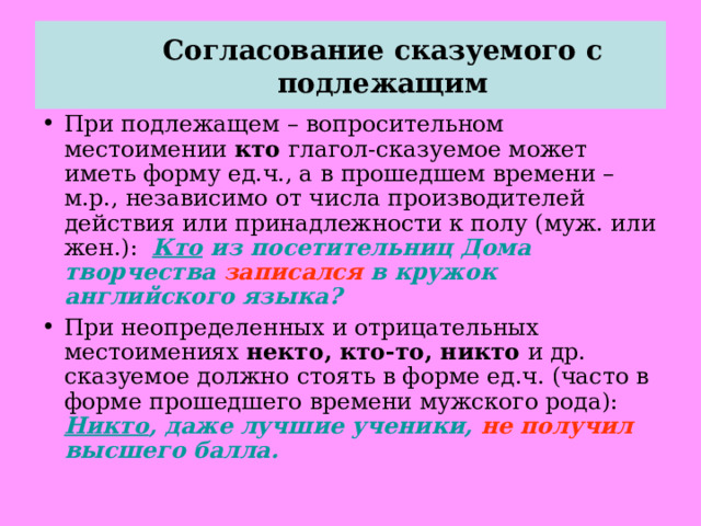 Согласование сказуемого с подлежащим   При подлежащем – вопросительном местоимении кто глагол-сказуемое может иметь форму ед.ч., а в прошедшем времени – м.р., независимо от числа производителей действия или принадлежности к полу (муж. или жен.): Кто из посетительниц Дома творчества записался в кружок английского языка? При неопределенных и отрицательных местоимениях некто, кто-то, никто и др. сказуемое должно стоять в форме ед.ч. (часто в форме прошедшего времени мужского рода): Никто , даже лучшие ученики, не получил высшего балла.  