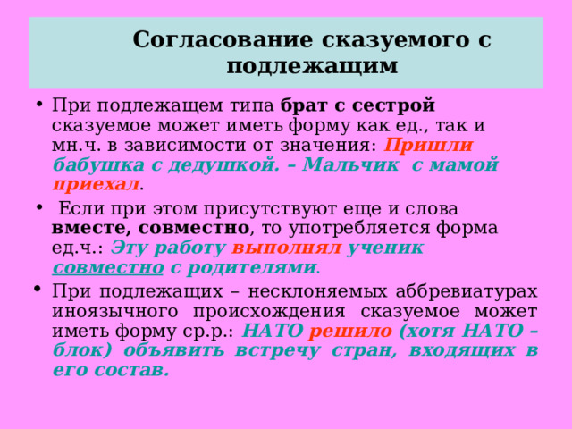  Согласование сказуемого с подлежащим   При подлежащем типа брат с сестрой сказуемое может иметь форму как ед., так и мн.ч. в зависимости от значения: Пришли бабушка с дедушкой. – Мальчик с мамой приехал .  Если при этом присутствуют еще и слова вместе, совместно , то употребляется форма ед.ч.: Эту работу выполнял ученик совместно с родителями . При подлежащих – несклоняемых аббревиатурах иноязычного происхождения сказуемое может иметь форму ср.р.: НАТО решило (хотя НАТО – блок) объявить встречу стран, входящих в его состав.  