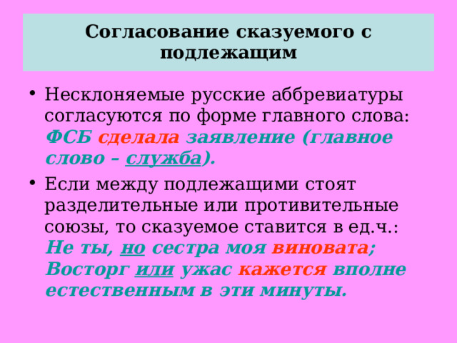  Согласование сказуемого с подлежащим   Несклоняемые русские аббревиатуры согласуются по форме главного слова: ФСБ сделала заявление (главное слово – служба ). Если между подлежащими стоят разделительные или противительные союзы, то сказуемое ставится в ед.ч.: Не ты, но сестра моя виновата ; Восторг или ужас кажется вполне естественным в эти минуты.  