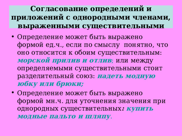 Согласование определений и приложений с однородными членами, выраженными существительными Определение может быть выражено формой ед.ч., если по смыслу понятно, что оно относится к обоим существительным: морской прилив и отлив ; или между определяемыми существительными стоит разделительный союз: надеть модную юбку или брюки; Определение может быть выражено формой мн.ч. для уточнения значения при однородных существительных : купить модные пальто и шляпу . 