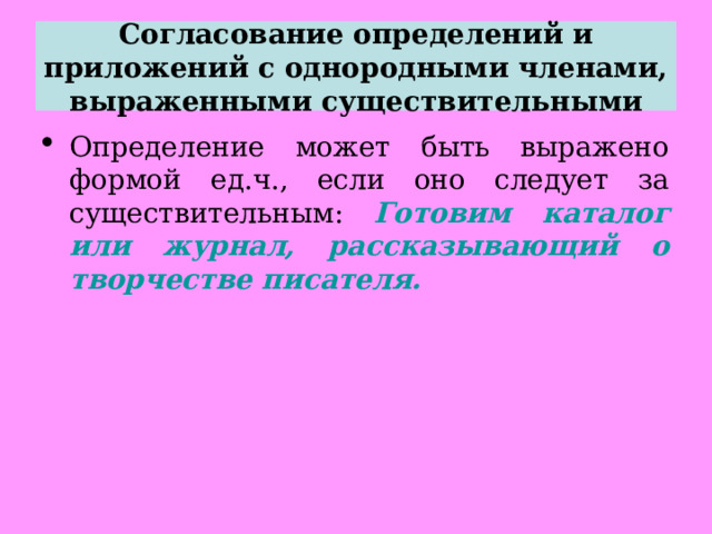 Согласование определений и приложений с однородными членами, выраженными существительными Определение может быть выражено формой ед.ч., если оно следует за существительным: Готовим каталог или журнал, рассказывающий о творчестве писателя.  