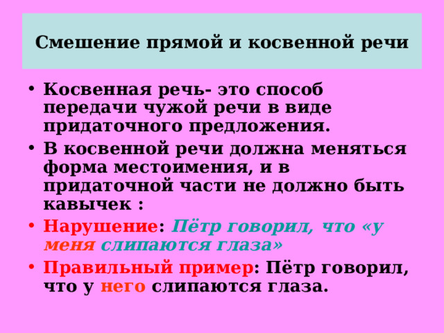 Смешение прямой и косвенной речи Косвенная речь- это способ передачи чужой речи в виде придаточного предложения. В косвенной речи должна меняться форма местоимения, и в придаточной части не должно быть кавычек : Нарушение : Пётр говорил, что «у меня слипаются глаза»  Правильный пример : Пётр говорил, что у него слипаются глаза.  