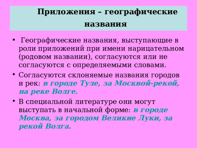  Приложения – географические названия     Географические названия, выступающие в роли приложений при имени нарицательном (родовом названии), согласуются или не согласуются с определяемыми словами. Согласуются склоняемые названия городов и рек: в городе Туле, за Москвой-рекой, на реке Волге. В специальной литературе они могут выступать в начальной форме: в городе Москва, за городом Великие Луки, за рекой Волга.  