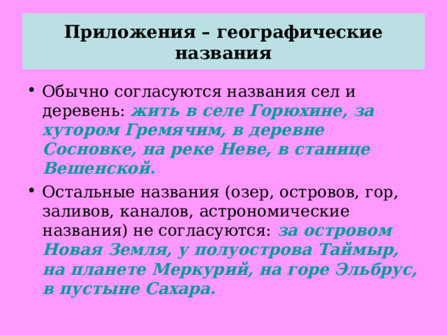 Приложения – географические названия Обычно согласуются названия сел и деревень: жить в селе Горюхине, за хутором Гремячим, в деревне Сосновке, на реке Неве, в станице Вешенской. Остальные названия (озер, островов, гор, заливов, каналов, астрономические названия) не согласуются: за островом Новая Земля, у полуострова Таймыр, на планете Меркурий, на горе Эльбрус, в пустыне Сахара. 
