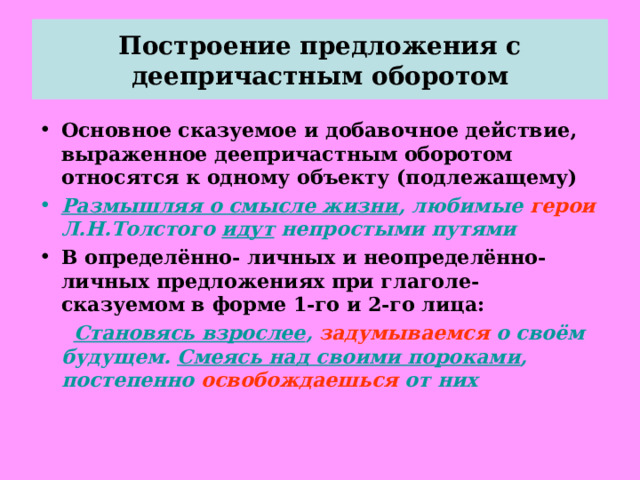 Построение предложения с деепричастным оборотом Основное сказуемое и добавочное действие, выраженное деепричастным оборотом относятся к одному объекту (подлежащему) Размышляя о смысле жизни , любимые герои Л.Н.Толстого идут непростыми путями В определённо- личных и неопределённо- личных предложениях при глаголе- сказуемом в форме 1-го и 2-го лица:  Становясь взрослее , задумываемся о своём будущем. Смеясь над своими пороками , постепенно освобождаешься от них  