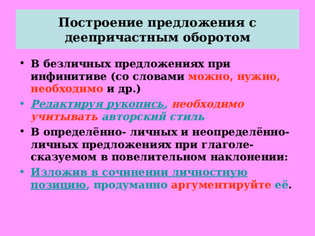 Построение предложения с деепричастным оборотом В безличных предложениях при инфинитиве (со словами можно, нужно, необходимо и др.) Редактируя рукопись , необходимо  учитывать авторский стиль В определённо- личных и неопределённо- личных предложениях при глаголе- сказуемом в повелительном наклонении: Изложив в сочинении личностную позицию , продуманно  аргументируйте  её .   