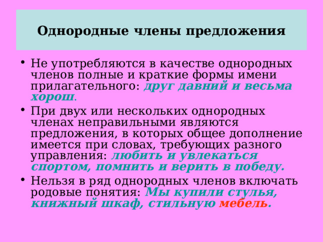Однородные члены предложения Не употребляются в качестве однородных членов полные и краткие формы имени прилагательного: друг давний и весьма хорош . При двух или нескольких однородных членах неправильными являются предложения, в которых общее дополнение имеется при словах, требующих разного управления: любить и увлекаться спортом, помнить и верить в победу. Нельзя в ряд однородных членов включать родовые понятия: Мы купили стулья, книжный шкаф, стильную мебель .  