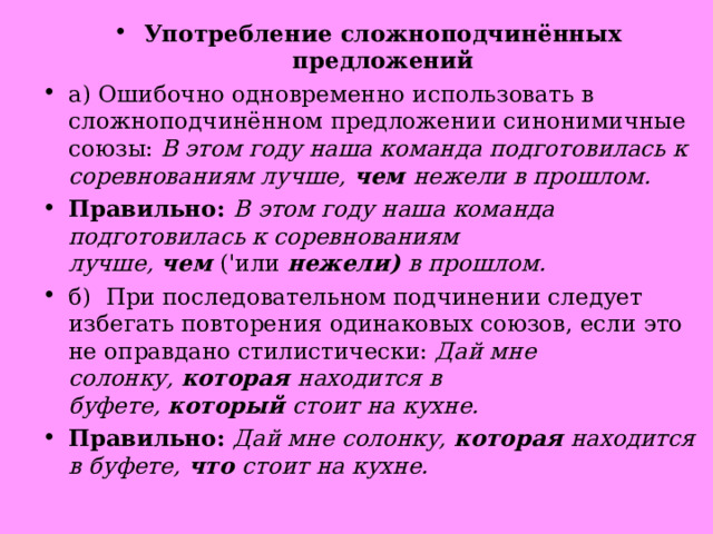 Употребление сложноподчинённых предложений а) Ошибочно одновременно использовать в сложноподчинённом предложении синонимичные союзы:  В этом году наша команда подготовилась к соревнованиям лучше,  чем  нежели в прошлом. Правильно:  В этом году наша команда подготовилась к соревнованиям лучше,  чем  ('или  нежели)  в прошлом. б)  При последовательном подчинении следует избегать повторения одинаковых союзов, если это не оправдано стилистически:  Дай мне солонку,  которая  находится в буфете,  который  стоит на кухне. Правильно:  Дай мне солонку,  которая  находится в буфете,  что  стоит на кухне.  