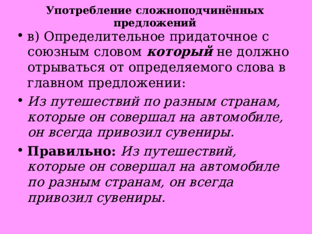 Употребление сложноподчинённых предложений в) Определительное придаточное с союзным словом   который   не должно отрываться от определяемого слова в главном предложении: Из путешествий по разным странам, которые он совершал на автомобиле, он всегда привозил сувениры. Правильно:  Из путешествий, которые он совершал на автомобиле по разным странам, он всегда привозил сувениры. 