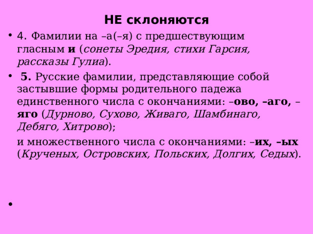 НЕ склоняются 4 .  Фамилии на –а(–я) с предшествующим гласным  и ( сонеты Эредия, стихи Гарсия, рассказы Гулиа ).   5.  Русские фамилии, представляющие собой застывшие формы родительного падежа единственного числа с окончаниями: – ово, –аго, – яго ( Дурново, Сухово, Живаго, Шамбинаго, Дебяго, Хитрово );  и множественного числа с окончаниями: – их, –ых ( Крученых, Островских, Польских, Долгих, Седых ).                