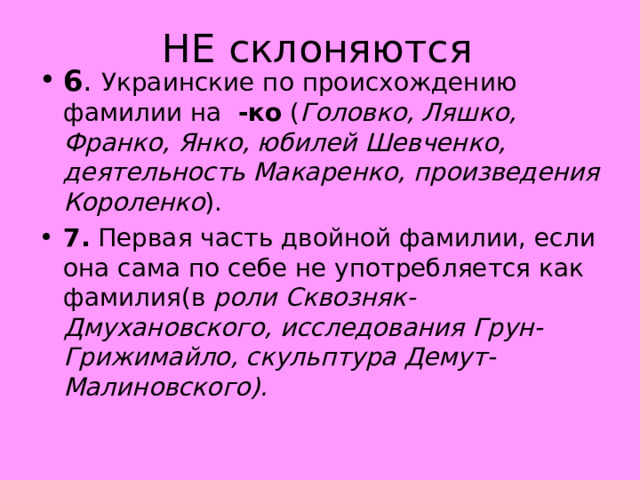 НЕ склоняются 6 .  Украинские по происхождению фамилии на -ко  ( Головко, Ляшко, Франко, Янко, юбилей Шевченко, деятельность Макаренко, произведения Короленко ). 7.  Первая часть двойной фамилии, если она сама по себе не употребляется как фамилия(в  роли Сквозняк-Дмухановского, исследования Грун-Грижимайло, скульптура Демут-Малиновского).                     