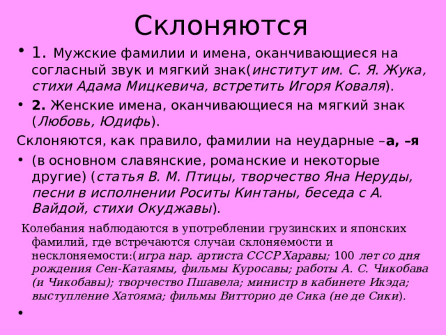 Склоняются 1 .  Мужские фамилии и имена, оканчивающиеся на согласный звук и мягкий знак( институт им. С. Я. Жука, стихи Адама Мицкевича, встретить Игоря Коваля ). 2.  Женские имена, оканчивающиеся на мягкий знак ( Любовь, Юдифь ). Склоняются, как правило, фамилии на неударные – а, –я (в основном славянские, романские и некоторые другие) ( статья В. М. Птицы, творчество Яна Неруды, песни в исполнении Роситы Кинтаны, беседа с А. Вайдой, стихи Окуджавы ).  Колебания наблюдаются в употреблении грузинских и японских фамилий, где встречаются случаи склоняемости и несклоняемости:( игра нар. артиста СССР Харавы;  100  лет со дня рождения Сен-Катаямы, фильмы Куросавы; работы А. С. Чикобава (и Чикобавы); творчество Пшавела; министр в кабинете Икэда; выступление Хатояма; фильмы Витторио де Сика (не де Сики ).   