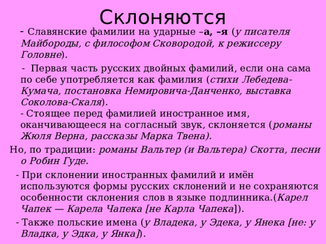 Склоняются  - Славянские фамилии на ударные – а, –я ( у писателя Майбороды, с философом Сковородой, к режиссеру Головне ).  - Первая часть русских двойных фамилий, если она сама по себе употребляется как фамилия ( стихи Лебедева-Кумача, постановка Немировича-Данченко, выставка Соколова-Скаля ).  - Стоящее перед фамилией иностранное имя, оканчивающееся на согласный звук, склоняется ( романы Жюля Верна, рассказы Марка Твена). Но, по традиции:  романы Вальтер (и Вальтера) Скотта, песни о Робин Гуде .  - При склонении иностранных фамилий и имён используются формы русских склонений и не сохраняются особенности склонения слов в языке подлинника.( Карел Чапек — Карела Чапека [не Карла Чапека ]).  - Также польские имена ( у Владека, у Эдека, у Янека [не: у Владка, у Эдка, у Янка] ). 