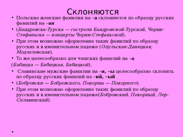 Склоняются Польские женские фамилии на – а  склоняются по образцу русских фамилий на – ая ( Бандровска-Турска — гастроли Бандровской-Турской, Черни-Стефаньска — концерты Черни-Стефаньской ). При этом возможно оформление таких фамилий по образцу русских и в именительном падеже ( Опульская-Данецкая, Модзелевская ). То же целесообразно для чешских фамилий на – а ( Бабицка — Бабицкая, Бабицкой ).   Славянские мужские фамилии на – и, –ы  целесообразно склонять по образцу русских фамилий на – ий, –ый ( Бобровски — Бобровского, Покорны — Покорного ). При этом возможно оформление таких фамилий по образцу русских и в именительном падеже( Бобровский, Покорный, Лер-Сплавинский ).       
