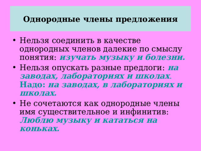 Однородные члены предложения Нельзя соединить в качестве однородных членов далекие по смыслу понятия: изучать музыку и болезни. Нельзя опускать разные предлоги: на заводах, лабораториях и школах . Надо:  на заводах, в лабораториях и школах. Не сочетаются как однородные члены имя существительное и инфинитив: Люблю музыку и кататься на коньках.  