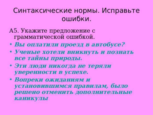 Синтаксические нормы. Исправьте ошибки. А5. Укажите предложение с грамматической ошибкой. Вы оплатили проезд в автобусе? Ученые хотели вникнуть и познать все тайны природы. Эти люди никогда не теряли уверенности в успехе. Вопреки ожиданиям и установившимся правилам, было решено отменить дополнительные каникулы 