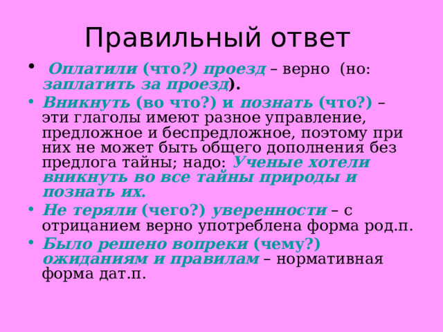 Правильный ответ  Оплатили (что ?) проезд – верно (но: заплатить за проезд ). Вникнуть (во что?) и познать (что?) – эти глаголы имеют разное управление, предложное и беспредложное, поэтому при них не может быть общего дополнения без предлога тайны; надо: Ученые хотели вникнуть во все тайны природы и познать их . Не теряли (чего?) уверенности – с отрицанием верно употреблена форма род.п. Было решено вопреки (чему?) ожиданиям и правилам – нормативная форма дат.п. 