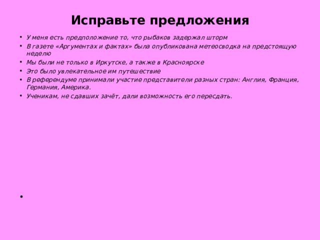 Исправьте предложения У меня есть предположение то, что рыбаков задержал шторм В газете «Аргументах и фактах» была опубликована метеосводка на предстоящую неделю Мы были не только в Иркутске, а также в Красноярске Это было увлекательное им путешествие В референдуме принимали участие представители разных стран: Англия, Франция, Германия, Америка. Ученикам, не сдавших зачёт, дали возможность его пересдать.  