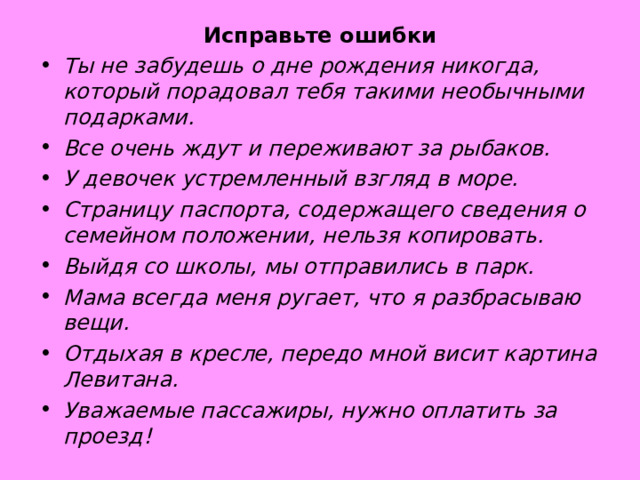 Исправьте ошибки Ты не забудешь о дне рождения никогда, который порадовал тебя такими необычными подарками. Все очень ждут и переживают за рыбаков. У девочек устремленный взгляд в море. Страницу паспорта, содержащего сведения о семейном положении, нельзя копировать. Выйдя со школы, мы отправились в парк. Мама всегда меня ругает, что я разбрасываю вещи. Отдыхая в кресле, передо мной висит картина Левитана. Уважаемые пассажиры, нужно оплатить за проезд! 