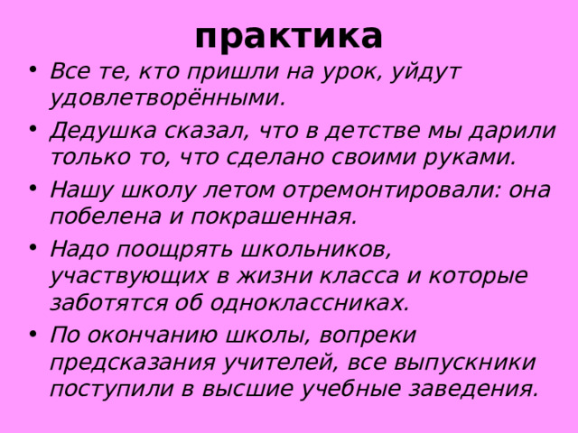 практика Все те, кто пришли на урок, уйдут удовлетворёнными. Дедушка сказал, что в детстве мы дарили только то, что сделано своими руками. Нашу школу летом отремонтировали: она побелена и покрашенная. Надо поощрять школьников, участвующих в жизни класса и которые заботятся об одноклассниках. По окончанию школы, вопреки предсказания учителей, все выпускники поступили в высшие учебные заведения.    