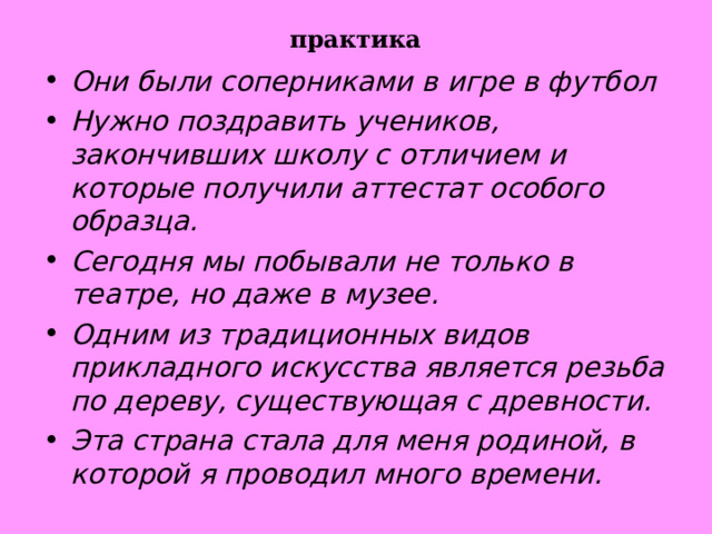 практика Они были соперниками в игре в футбол Нужно поздравить учеников, закончивших школу с отличием и которые получили аттестат особого образца. Сегодня мы побывали не только в театре, но даже в музее. Одним из традиционных видов прикладного искусства является резьба по дереву, существующая с древности. Эта страна стала для меня родиной, в которой я проводил много времени.        