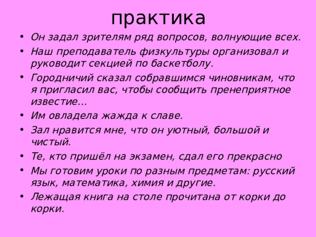 практика Он задал зрителям ряд вопросов, волнующие всех. Наш преподаватель физкультуры организовал и руководит секцией по баскетболу. Городничий сказал собравшимся чиновникам, что я пригласил вас, чтобы сообщить пренеприятное известие… Им овладела жажда к славе. Зал нравится мне, что он уютный, большой и чистый. Те, кто пришёл на экзамен, сдал его прекрасно Мы готовим уроки по разным предметам: русский язык, математика, химия и другие. Лежащая книга на столе прочитана от корки до корки.                   