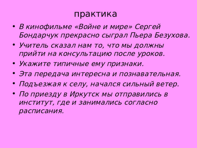 практика В кинофильме «Войне и мире» Сергей Бондарчук прекрасно сыграл Пьера Безухова. Учитель сказал нам то, что мы должны прийти на консультацию после уроков. Укажите типичные ему признаки. Эта передача интересна и познавательная. Подъезжая к селу, начался сильный ветер. По приезду в Иркутск мы отправились в институт, где и занимались согласно расписания.  