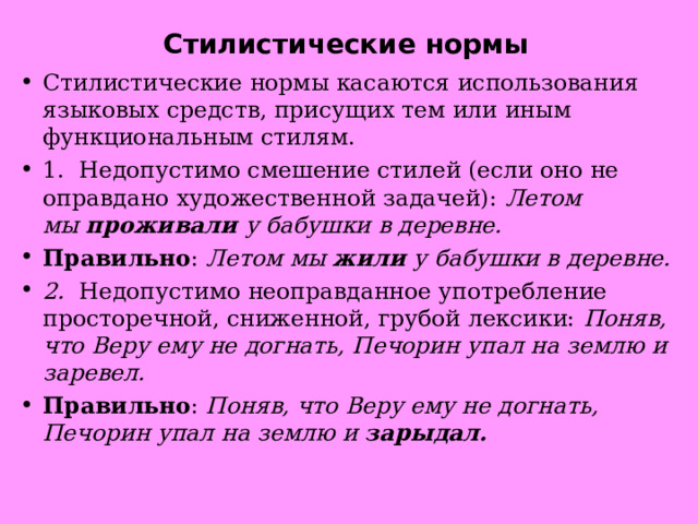 Стилистические нормы Стилистические нормы касаются использования языковых средств, присущих тем или иным функциональным стилям. 1.  Недопустимо смешение стилей (если оно не оправдано художественной задачей):  Летом мы  проживали  у бабушки в деревне. Правильно :  Летом мы  жили  у бабушки в деревне. 2.   Недопустимо неоправданное употребление просторечной, сниженной, грубой лексики:  Поняв, что Веру ему не догнать, Печорин упал на землю и заревел. Правильно :  Поняв, что Веру ему не догнать, Печорин упал на землю и  зарыдал. 
