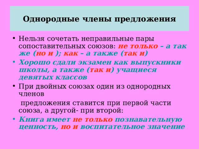 Однородные члены предложения Нельзя сочетать неправильные пары сопоставительных союзов: не только – а так же ( но и ); как – а также ( так и ) Хорошо сдали экзамен как выпускники школы, а также ( так и ) учащиеся девятых классов При двойных союзах один из однородных членов  предложения ставится при первой части союза, а другой- при второй: Книга имеет не только познавательную ценность, но и воспитательное значение  