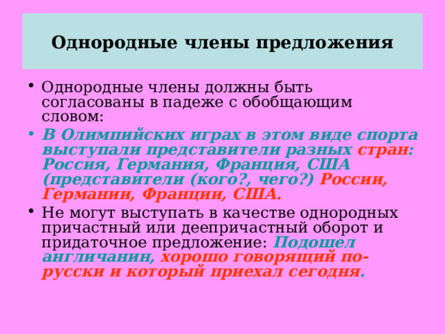 Однородные члены предложения Однородные члены должны быть согласованы в падеже с обобщающим словом: В Олимпийских играх в этом виде спорта выступали представители разных стран : Россия, Германия, Франция, США (представители (кого?, чего?) России, Германии, Франции, США. Не могут выступать в качестве однородных причастный или деепричастный оборот и придаточное предложение: Подошел англичанин, хорошо говорящий по-русски и который приехал сегодня . 