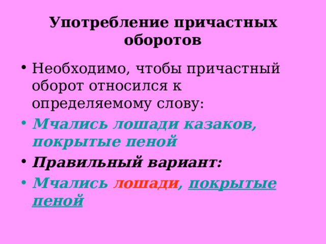 Употребление причастных оборотов Необходимо, чтобы причастный оборот относился к определяемому слову: Мчались лошади казаков, покрытые пеной Правильный вариант: Мчались лошади , покрытые пеной  