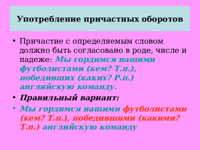 Употребление причастных оборотов Причастие с определяемым словом должно быть согласовано в роде, числе и падеже: Мы гордимся нашими футболистами (кем? Т.п.), победивших (каких? Р.п.) английскую команду. Правильный вариант: Мы гордимся нашими футболистами (кем? Т.п.), победившими (какими? Т.п.) английскую команду 