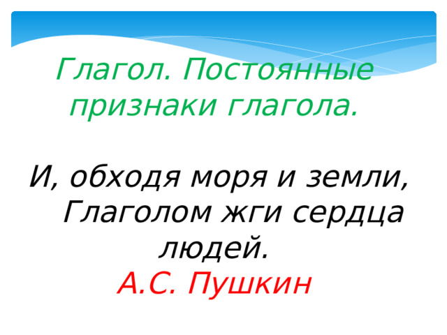    Глагол. Постоянные признаки глагола.   И, обходя моря и земли,  Глаголом жги сердца людей.  А.С. Пушкин     